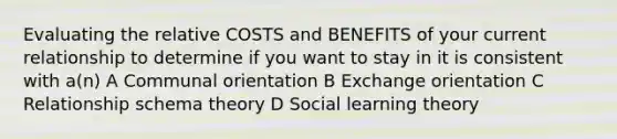 Evaluating the relative COSTS and BENEFITS of your current relationship to determine if you want to stay in it is consistent with a(n) A Communal orientation B Exchange orientation C Relationship schema theory D Social learning theory