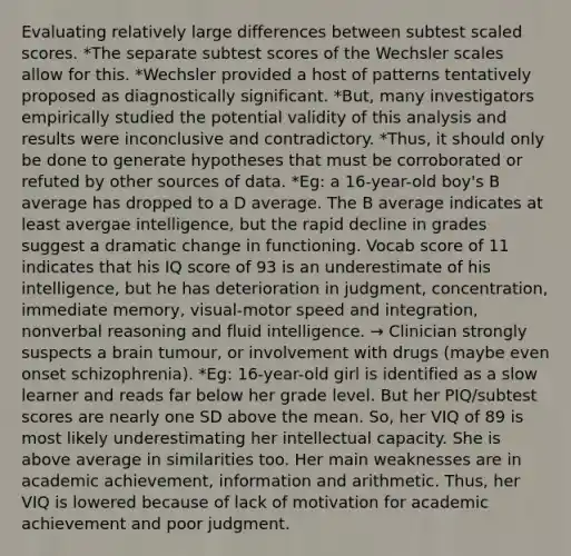 Evaluating relatively large differences between subtest scaled scores. *The separate subtest scores of the Wechsler scales allow for this. *Wechsler provided a host of patterns tentatively proposed as diagnostically significant. *But, many investigators empirically studied the potential validity of this analysis and results were inconclusive and contradictory. *Thus, it should only be done to generate hypotheses that must be corroborated or refuted by other sources of data. *Eg: a 16-year-old boy's B average has dropped to a D average. The B average indicates at least avergae intelligence, but the rapid decline in grades suggest a dramatic change in functioning. Vocab score of 11 indicates that his IQ score of 93 is an underestimate of his intelligence, but he has deterioration in judgment, concentration, immediate memory, visual-motor speed and integration, nonverbal reasoning and fluid intelligence. → Clinician strongly suspects a brain tumour, or involvement with drugs (maybe even onset schizophrenia). *Eg: 16-year-old girl is identified as a slow learner and reads far below her grade level. But her PIQ/subtest scores are nearly one SD above the mean. So, her VIQ of 89 is most likely underestimating her intellectual capacity. She is above average in similarities too. Her main weaknesses are in academic achievement, information and arithmetic. Thus, her VIQ is lowered because of lack of motivation for academic achievement and poor judgment.