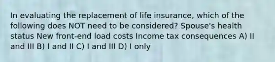 In evaluating the replacement of life insurance, which of the following does NOT need to be considered? Spouse's health status New front-end load costs Income tax consequences A) II and III B) I and II C) I and III D) I only