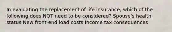 In evaluating the replacement of life insurance, which of the following does NOT need to be considered? Spouse's health status New front-end load costs Income tax consequences