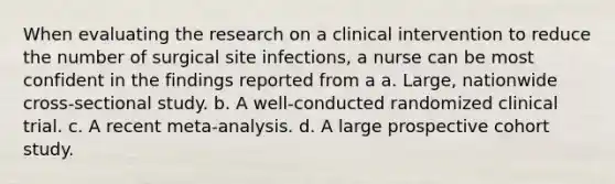 When evaluating the research on a clinical intervention to reduce the number of surgical site infections, a nurse can be most confident in the findings reported from a a. Large, nationwide cross-sectional study. b. A well-conducted randomized clinical trial. c. A recent meta-analysis. d. A large prospective cohort study.