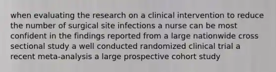 when evaluating the research on a clinical intervention to reduce the number of surgical site infections a nurse can be most confident in the findings reported from a large nationwide cross sectional study a well conducted randomized clinical trial a recent meta-analysis a large prospective cohort study