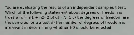 You are evaluating the results of an independent-samples t test. Which of the following statement about degrees of freedom is true? a) df= n1 + n2- 2 b) df= N- 1 c) the degrees of freedom are the same as for a z test d) the number of degrees of freedom is irrelevant in determining whether H0 should be rejected