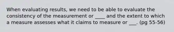 When evaluating results, we need to be able to evaluate the consistency of the measurement or ____ and the extent to which a measure assesses what it claims to measure or ___. (pg 55-56)