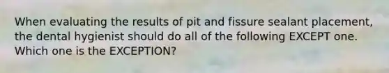 When evaluating the results of pit and fissure sealant placement, the dental hygienist should do all of the following EXCEPT one. Which one is the EXCEPTION?