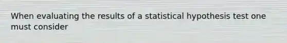 When evaluating the results of a statistical hypothesis test one must consider