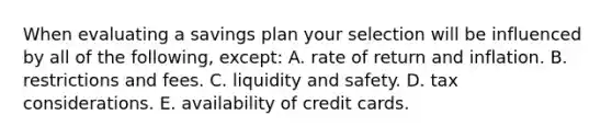 When evaluating a savings plan your selection will be influenced by all of the following, except: A. rate of return and inflation. B. restrictions and fees. C. liquidity and safety. D. tax considerations. E. availability of credit cards.