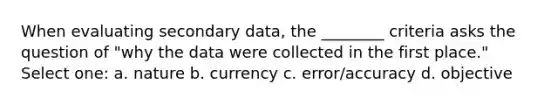 When evaluating secondary data, the ________ criteria asks the question of "why the data were collected in the first place." Select one: a. nature b. currency c. error/accuracy d. objective