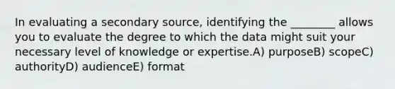 In evaluating a secondary source, identifying the ________ allows you to evaluate the degree to which the data might suit your necessary level of knowledge or expertise.A) purposeB) scopeC) authorityD) audienceE) format