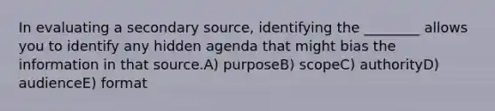 In evaluating a secondary source, identifying the ________ allows you to identify any hidden agenda that might bias the information in that source.A) purposeB) scopeC) authorityD) audienceE) format