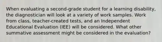 When evaluating a second-grade student for a learning disability, the diagnostician will look at a variety of work samples. Work from class, teacher-created tests, and an Independent Educational Evaluation (IEE) will be considered. What other summative assessment might be considered in the evaluation?