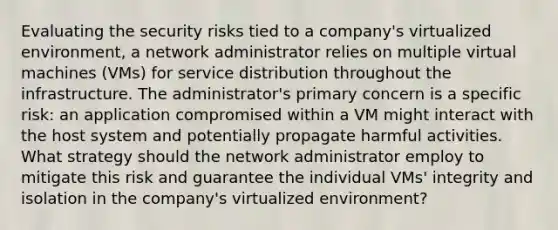 Evaluating the security risks tied to a company's virtualized environment, a network administrator relies on multiple virtual machines (VMs) for service distribution throughout the infrastructure. The administrator's primary concern is a specific risk: an application compromised within a VM might interact with the host system and potentially propagate harmful activities. What strategy should the network administrator employ to mitigate this risk and guarantee the individual VMs' integrity and isolation in the company's virtualized environment?