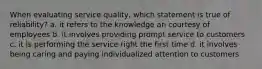 When evaluating service quality, which statement is true of reliability? a. it refers to the knowledge an courtesy of employees b. it involves providing prompt service to customers c. it is performing the service right the first time d. it involves being caring and paying individualized attention to customers