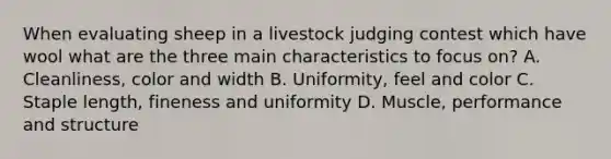 When evaluating sheep in a livestock judging contest which have wool what are the three main characteristics to focus on? A. Cleanliness, color and width B. Uniformity, feel and color C. Staple length, fineness and uniformity D. Muscle, performance and structure