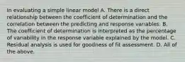 In evaluating a simple linear model A. There is a direct relationship between the coefficient of determination and the correlation between the predicting and response variables. B. The coefficient of determination is interpreted as the percentage of variability in the response variable explained by the model. C. Residual analysis is used for goodness of fit assessment. D. All of the above.