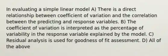 In evaluating a simple linear model A) There is a direct relationship between coefficient of variation and the correlation between the predicting and response variables. B) The coefficient of variation is interpreted as the percentage of variability in the response variable explained by the model. C) Residual analysis is used for goodness of fit assessment. D) All of the above