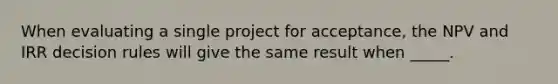 When evaluating a single project for acceptance, the NPV and IRR decision rules will give the same result when _____.