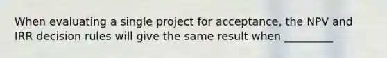 When evaluating a single project for acceptance, the NPV and IRR decision rules will give the same result when _________