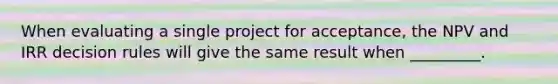 When evaluating a single project for acceptance, the NPV and IRR decision rules will give the same result when _________.