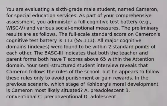 You are evaluating a sixth-grade male student, named Cameron, for special education services. As part of your comprehensive assessment, you administer a full cognitive test battery (e.g., WISC-V) and various social-emotional measures. The preliminary results are as follows. The full-scale standard score on Cameron's cognitive test battery is 113 (SS-113). All major cognitive domains (indexes) were found to be within 2 standard points of each other. The BASC-III indicates that both the teacher and parent forms both have T scores above 65 within the Attention domain. Your semi-structured student interview reveals that Cameron follows the rules of the school, but he appears to follow these rules only to avoid punishment or gain rewards. In the previous scenario, which stage of Kohlberg's moral development is Cameron most likely situated? A. preadolescent B. conventional C. preconventional D. adolescent.