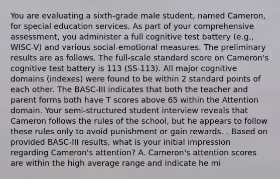 You are evaluating a sixth-grade male student, named Cameron, for special education services. As part of your comprehensive assessment, you administer a full cognitive test battery (e.g., WISC-V) and various social-emotional measures. The preliminary results are as follows. The full-scale standard score on Cameron's cognitive test battery is 113 (SS-113). All major cognitive domains (indexes) were found to be within 2 standard points of each other. The BASC-III indicates that both the teacher and parent forms both have T scores above 65 within the Attention domain. Your semi-structured student interview reveals that Cameron follows the rules of the school, but he appears to follow these rules only to avoid punishment or gain rewards. . Based on provided BASC-III results, what is your initial impression regarding Cameron's attention? A. Cameron's attention scores are within the high average range and indicate he mi