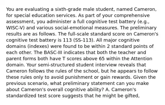 You are evaluating a sixth-grade male student, named Cameron, for special education services. As part of your comprehensive assessment, you administer a full cognitive test battery (e.g., WISC-V) and various social-emotional measures. The preliminary results are as follows. The full-scale standard score on Cameron's cognitive test battery is 113 (SS-113). All major cognitive domains (indexes) were found to be within 2 standard points of each other. The BASC-III indicates that both the teacher and parent forms both have T scores above 65 within the Attention domain. Your semi-structured student interview reveals that Cameron follows the rules of the school, but he appears to follow these rules only to avoid punishment or gain rewards. Given the previous scenario, what preliminary statement can you make about Cameron's overall cognitive ability? A. Cameron's standardized test score suggests that he might be gifted,