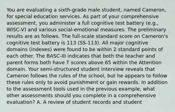 You are evaluating a sixth-grade male student, named Cameron, for special education services. As part of your comprehensive assessment, you administer a full cognitive test battery (e.g., WISC-V) and various social-emotional measures. The preliminary results are as follows. The full-scale standard score on Cameron's cognitive test battery is 113 (SS-113). All major cognitive domains (indexes) were found to be within 2 standard points of each other. The BASC-III indicates that both the teacher and parent forms both have T scores above 65 within the Attention domain. Your semi-structured student interview reveals that Cameron follows the rules of the school, but he appears to follow these rules only to avoid punishment or gain rewards. In addition to the assessment tools used in the previous example, what other assessments should you complete in a comprehensive evaluation? A. A review of student records and student