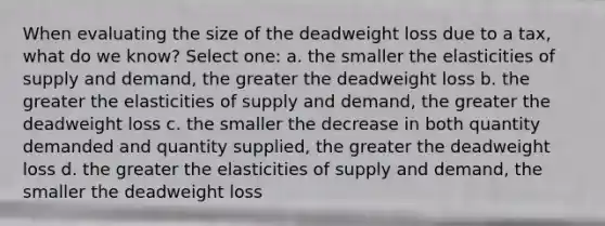 When evaluating the size of the deadweight loss due to a tax, what do we know? Select one: a. the smaller the elasticities of supply and demand, the greater the deadweight loss b. the greater the elasticities of supply and demand, the greater the deadweight loss c. the smaller the decrease in both quantity demanded and quantity supplied, the greater the deadweight loss d. the greater the elasticities of supply and demand, the smaller the deadweight loss