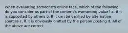 When evaluating someone's online face, which of the following do you consider as part of the content's warranting value? a. If it is supported by others b. If it can be verified by alternative sources c. If it is obviously crafted by the person posting d. All of the above are correct