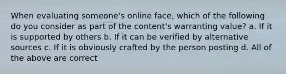 When evaluating someone's online face, which of the following do you consider as part of the content's warranting value? a. If it is supported by others b. If it can be verified by alternative sources c. If it is obviously crafted by the person posting d. All of the above are correct