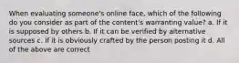 When evaluating someone's online face, which of the following do you consider as part of the content's warranting value? a. If it is supposed by others b. If it can be verified by alternative sources c. If it is obviously crafted by the person posting it d. All of the above are correct