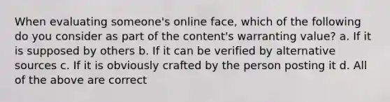 When evaluating someone's online face, which of the following do you consider as part of the content's warranting value? a. If it is supposed by others b. If it can be verified by alternative sources c. If it is obviously crafted by the person posting it d. All of the above are correct