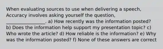 When evaluating sources to use when delivering a speech, Accuracy involves asking yourself the question, _________________. a) How recently was the information posted? b) Does the information help support my presentation topic? c) Who wrote the article? d) How reliable is the information? e) Why was the information posted? f) None of these answers are correct