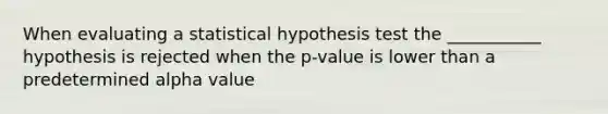 When evaluating a statistical hypothesis test the ___________ hypothesis is rejected when the p-value is lower than a predetermined alpha value