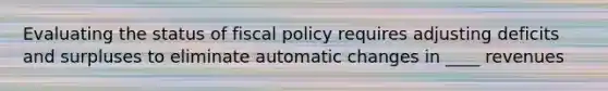 Evaluating the status of fiscal policy requires adjusting deficits and surpluses to eliminate automatic changes in ____ revenues