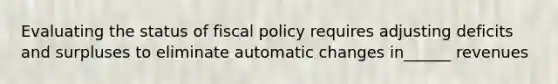 Evaluating the status of fiscal policy requires adjusting deficits and surpluses to eliminate automatic changes in______ revenues