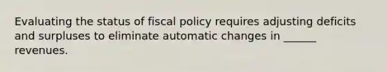 Evaluating the status of fiscal policy requires adjusting deficits and surpluses to eliminate automatic changes in ______ revenues.