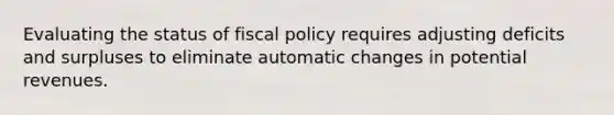 Evaluating the status of <a href='https://www.questionai.com/knowledge/kPTgdbKdvz-fiscal-policy' class='anchor-knowledge'>fiscal policy</a> requires adjusting deficits and surpluses to eliminate automatic changes in potential revenues.