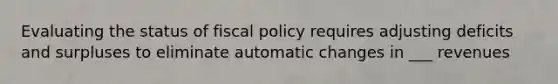 Evaluating the status of fiscal policy requires adjusting deficits and surpluses to eliminate automatic changes in ___ revenues