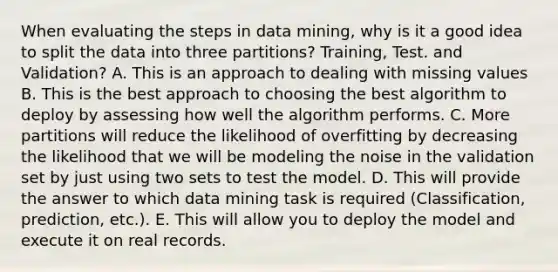 When evaluating the steps in data mining, why is it a good idea to split the data into three partitions? Training, Test. and Validation? A. This is an approach to dealing with missing values B. This is the best approach to choosing the best algorithm to deploy by assessing how well the algorithm performs. C. More partitions will reduce the likelihood of overfitting by decreasing the likelihood that we will be modeling the noise in the validation set by just using two sets to test the model. D. This will provide the answer to which data mining task is required (Classification, prediction, etc.). E. This will allow you to deploy the model and execute it on real records.