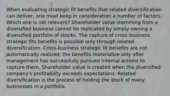 When evaluating strategic fit benefits that related diversification can deliver, one must keep in consideration a number of factors. Which one is not relevant? Shareholder value stemming from a diversified business cannot be replicated by simply owning a diversified portfolio of stocks. The capture of cross-business strategic fits benefits is possible only through related diversification. Cross-business strategic fit benefits are not automatically realized; the benefits materialize only after management has successfully pursued internal actions to capture them. Shareholder value is created when the diversified company's profitability exceeds expectations. Related diversification is the process of holding the stock of many businesses in a portfolio.