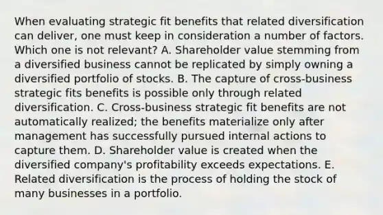 When evaluating strategic fit benefits that related diversification can deliver, one must keep in consideration a number of factors. Which one is not relevant? A. Shareholder value stemming from a diversified business cannot be replicated by simply owning a diversified portfolio of stocks. B. The capture of cross-business strategic fits benefits is possible only through related diversification. C. Cross-business strategic fit benefits are not automatically realized; the benefits materialize only after management has successfully pursued internal actions to capture them. D. Shareholder value is created when the diversified company's profitability exceeds expectations. E. Related diversification is the process of holding the stock of many businesses in a portfolio.