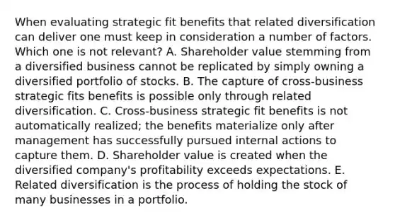 When evaluating strategic fit benefits that related diversification can deliver one must keep in consideration a number of factors. Which one is not relevant? A. Shareholder value stemming from a diversified business cannot be replicated by simply owning a diversified portfolio of stocks. B. The capture of cross-business strategic fits benefits is possible only through related diversification. C. Cross-business strategic fit benefits is not automatically realized; the benefits materialize only after management has successfully pursued internal actions to capture them. D. Shareholder value is created when the diversified company's profitability exceeds expectations. E. Related diversification is the process of holding the stock of many businesses in a portfolio.