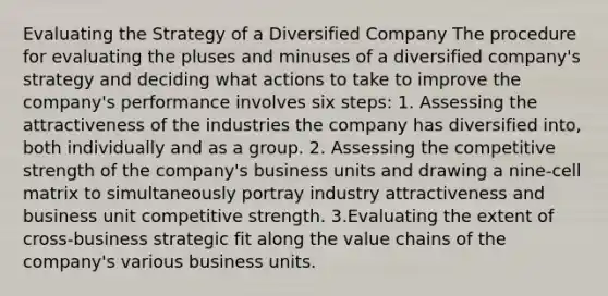 Evaluating the Strategy of a Diversified Company The procedure for evaluating the pluses and minuses of a diversified company's strategy and deciding what actions to take to improve the company's performance involves six steps: 1. Assessing the attractiveness of the industries the company has diversified into, both individually and as a group. 2. Assessing the competitive strength of the company's business units and drawing a nine-cell matrix to simultaneously portray industry attractiveness and business unit competitive strength. 3.Evaluating the extent of cross-business strategic fit along the value chains of the company's various business units.