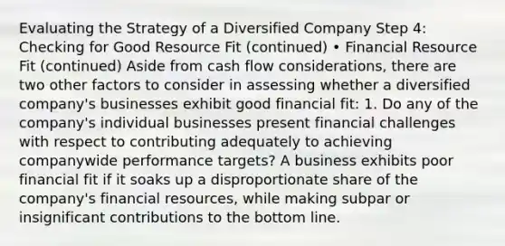 Evaluating the Strategy of a Diversified Company Step 4: Checking for Good Resource Fit (continued) • Financial Resource Fit (continued) Aside from cash flow considerations, there are two other factors to consider in assessing whether a diversified company's businesses exhibit good financial fit: 1. Do any of the company's individual businesses present financial challenges with respect to contributing adequately to achieving companywide performance targets? A business exhibits poor financial fit if it soaks up a disproportionate share of the company's financial resources, while making subpar or insignificant contributions to the bottom line.