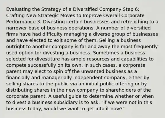 Evaluating the Strategy of a Diversified Company Step 6: Crafting New Strategic Moves to Improve Overall Corporate Performance 3. Divesting certain businesses and retrenching to a narrower base of business operations. A number of diversified firms have had difficulty managing a diverse group of businesses and have elected to exit some of them. Selling a business outright to another company is far and away the most frequently used option for divesting a business. Sometimes a business selected for divestiture has ample resources and capabilities to compete successfully on its own. In such cases, a corporate parent may elect to spin off the unwanted business as a financially and managerially independent company, either by selling shares to the public via an initial public offering or by distributing shares in the new company to shareholders of the corporate parent. A useful guide to determine whether or when to divest a business subsidiary is to ask, "If we were not in this business today, would we want to get into it now?"