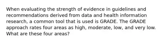 When evaluating the strength of evidence in guidelines and recommendations derived from data and health information research, a common tool that is used is GRADE. The GRADE approach rates four areas as high, moderate, low, and very low. What are these four areas?