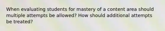 When evaluating students for mastery of a content area should multiple attempts be allowed? How should additional attempts be treated?