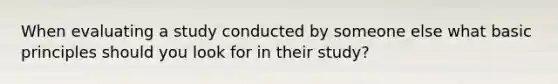 When evaluating a study conducted by someone else what basic principles should you look for in their study?