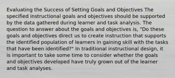 Evaluating the Success of Setting Goals and Objectives The specified instructional goals and objectives should be supported by the data gathered during learner and task analysis. The question to answer about the goals and objectives is, "Do these goals and objectives direct us to create instruction that supports the identified population of learners in gaining skill with the tasks that have been identified?" In traditional instructional design, it is important to take some time to consider whether the goals and objectives developed have truly grown out of the learner and task analyses.